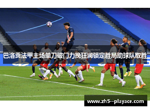 巴洛贡法甲主场单刀破门力挽狂澜锁定胜局助球队取胜