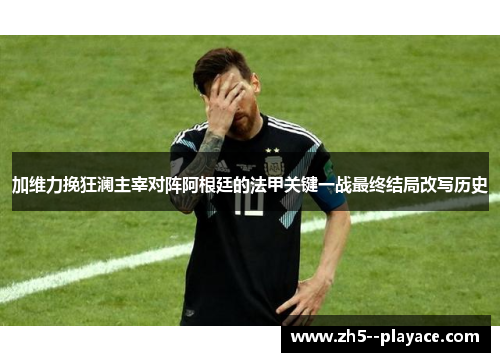 加维力挽狂澜主宰对阵阿根廷的法甲关键一战最终结局改写历史 加维力挽狂澜主宰对阵阿根廷的法甲关键一战最终结局改写历史