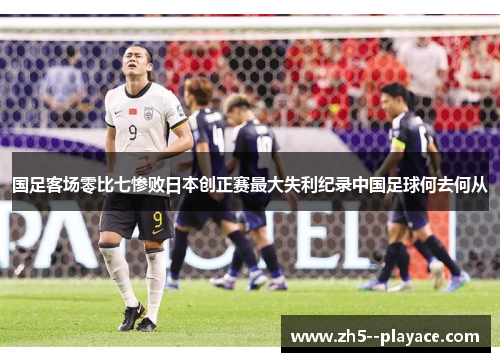国足客场零比七惨败日本创正赛最大失利纪录中国足球何去何从