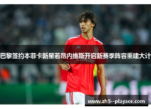 巴黎签约本菲卡新星若昂内维斯开启新赛季阵容重建大计