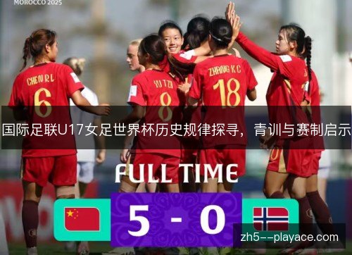 国际足联U17女足世界杯历史规律探寻,青训与赛制启示 国际足联U17女足世界杯历史规律探寻,青训与赛制启示
